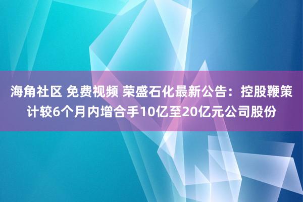 海角社区 免费视频 荣盛石化最新公告：控股鞭策计较6个月内增合手10亿至20亿元公司股份