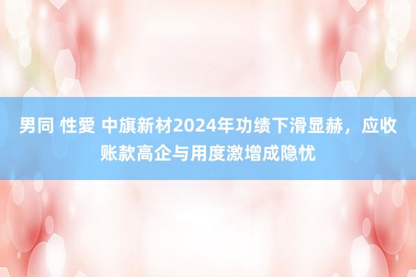 男同 性愛 中旗新材2024年功绩下滑显赫，应收账款高企与用度激增成隐忧