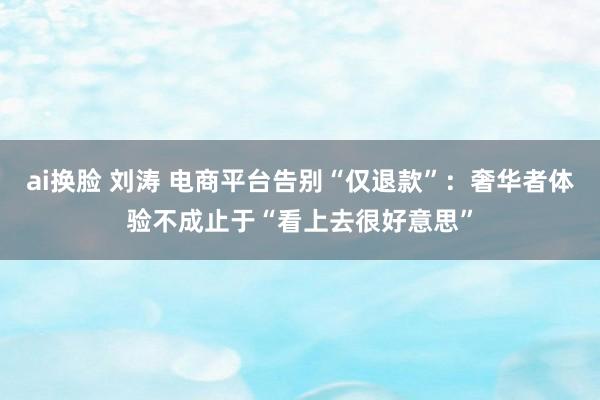 ai换脸 刘涛 电商平台告别“仅退款”：奢华者体验不成止于“看上去很好意思”