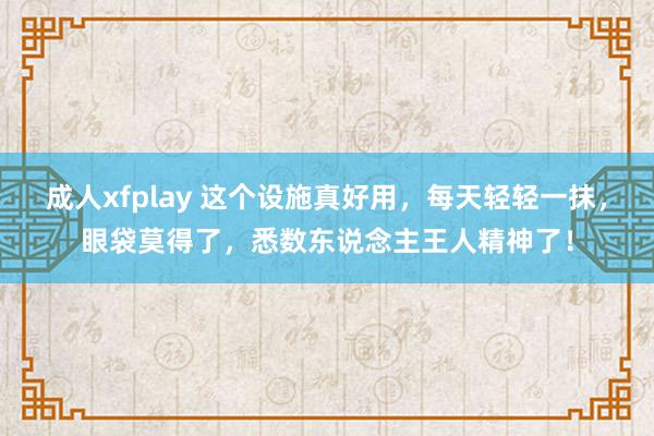 成人xfplay 这个设施真好用，每天轻轻一抹，眼袋莫得了，悉数东说念主王人精神了！