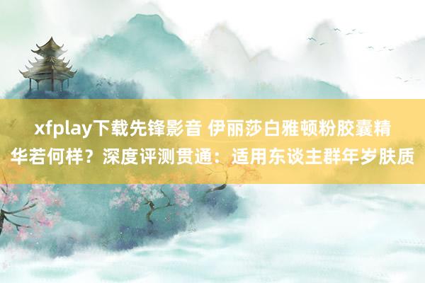 xfplay下载先锋影音 伊丽莎白雅顿粉胶囊精华若何样？深度评测贯通：适用东谈主群年岁肤质