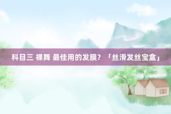科目三 裸舞 最佳用的发膜？「丝滑发丝宝盒」