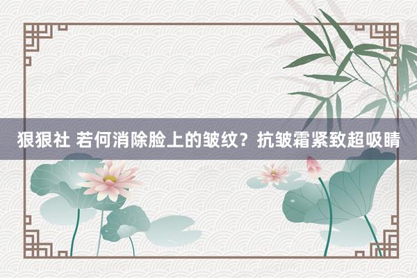 狠狠社 若何消除脸上的皱纹？抗皱霜紧致超吸睛