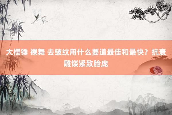 大摆锤 裸舞 去皱纹用什么要道最佳和最快？抗衰雕镂紧致脸庞