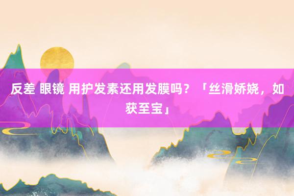 反差 眼镜 用护发素还用发膜吗？「丝滑娇娆，如获至宝」