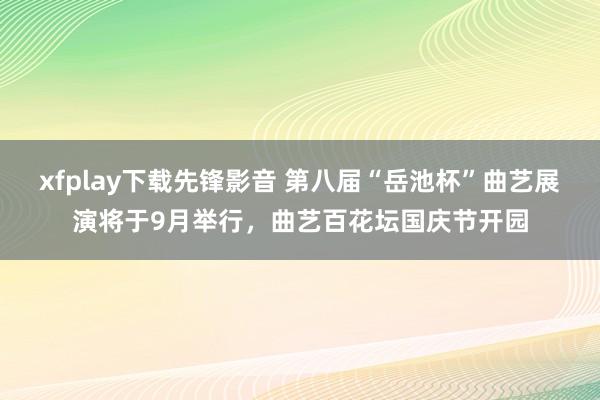xfplay下载先锋影音 第八届“岳池杯”曲艺展演将于9月举行，曲艺百花坛国庆节开园