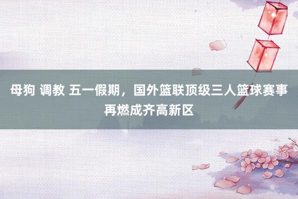 母狗 调教 五一假期，国外篮联顶级三人篮球赛事再燃成齐高新区