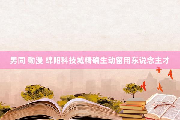 男同 動漫 绵阳科技城精确生动留用东说念主才