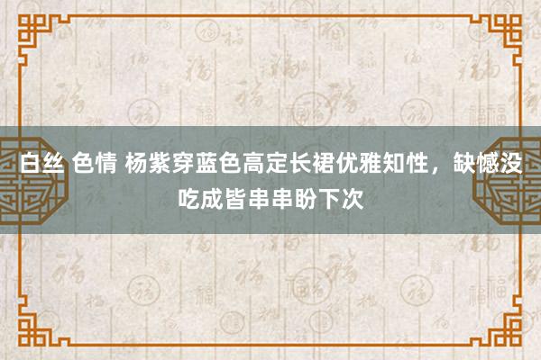 白丝 色情 杨紫穿蓝色高定长裙优雅知性，缺憾没吃成皆串串盼下次