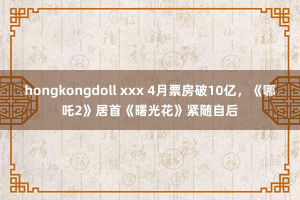 hongkongdoll xxx 4月票房破10亿，《哪吒2》居首《曙光花》紧随自后