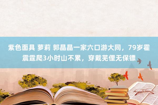 紫色面具 萝莉 郭晶晶一家六口游大同，79岁霍震霆爬3小时山不累，穿戴芜俚无保镖