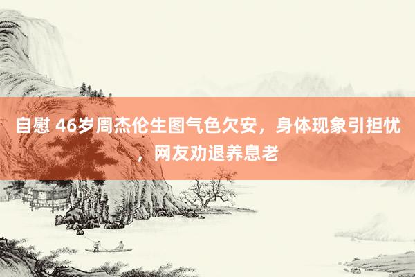 自慰 46岁周杰伦生图气色欠安，身体现象引担忧，网友劝退养息老